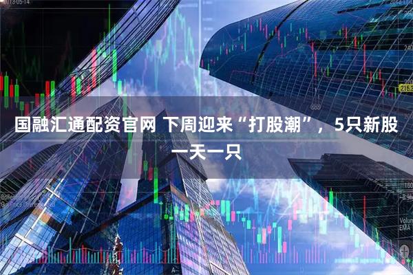 国融汇通配资官网 下周迎来“打股潮”，5只新股一天一只