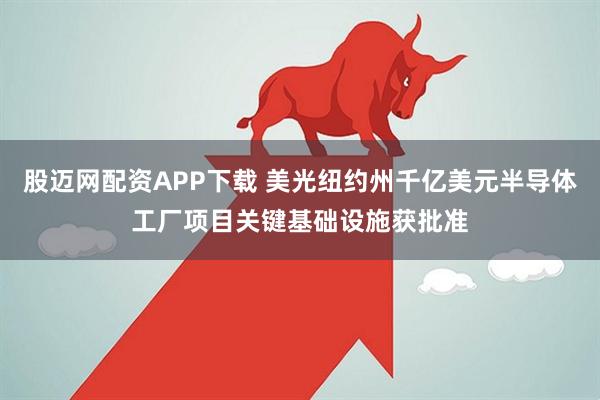 股迈网配资APP下载 美光纽约州千亿美元半导体工厂项目关键基础设施获批准