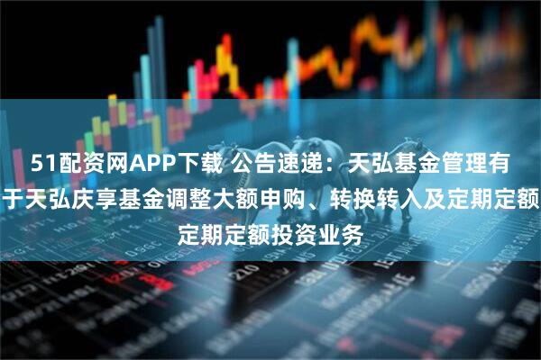51配资网APP下载 公告速递：天弘基金管理有限公司关于天弘庆享基金调整大额申购、转换转入及定期定额投资业务