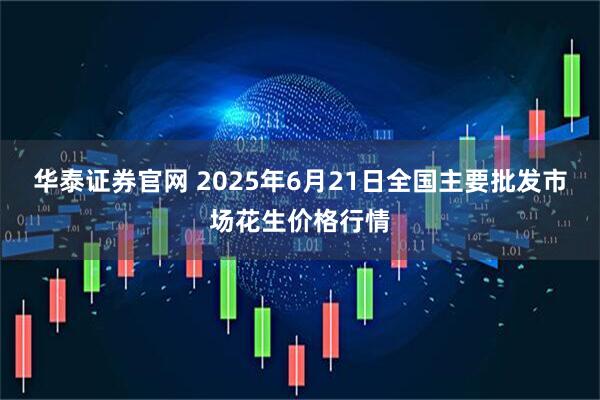 华泰证券官网 2025年6月21日全国主要批发市场花生价格行情