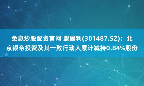 免息炒股配资官网 盟固利(301487.SZ)：北京银帝投资及其一致行动人累计减持0.84%股份