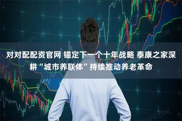 对对配配资官网 锚定下一个十年战略 泰康之家深耕“城市养联体”持续推动养老革命