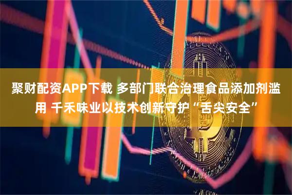聚财配资APP下载 多部门联合治理食品添加剂滥用 千禾味业以技术创新守护“舌尖安全”