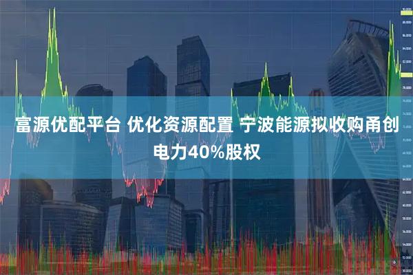 富源优配平台 优化资源配置 宁波能源拟收购甬创电力40%股权