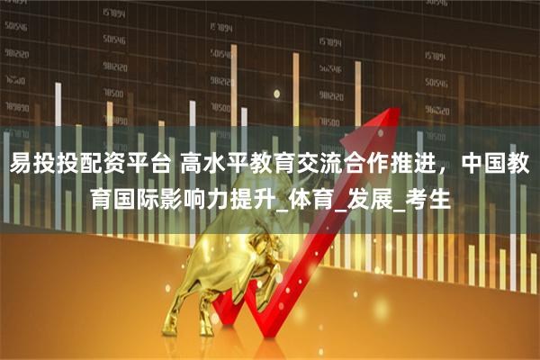 易投投配资平台 高水平教育交流合作推进，中国教育国际影响力提升_体育_发展_考生