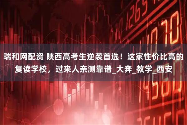 瑞和网配资 陕西高考生逆袭首选！这家性价比高的复读学校，过来人亲测靠谱_大奔_教学_西安