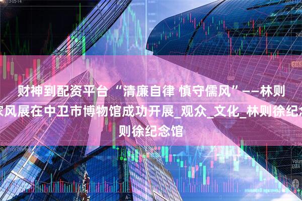 财神到配资平台 “清廉自律 慎守儒风”——林则徐家风展在中卫市博物馆成功开展_观众_文化_林则徐纪念馆