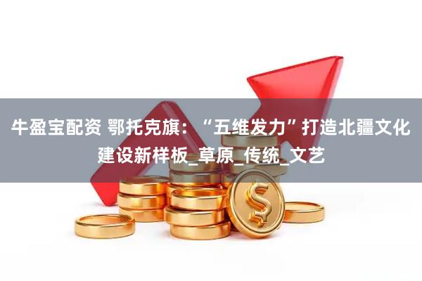 牛盈宝配资 鄂托克旗：“五维发力”打造北疆文化建设新样板_草原_传统_文艺
