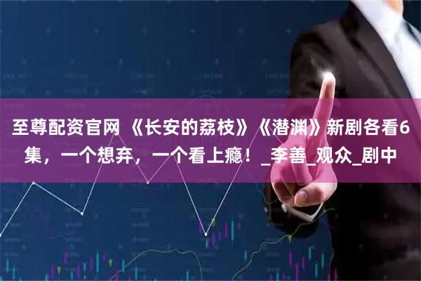 至尊配资官网 《长安的荔枝》《潜渊》新剧各看6集，一个想弃，一个看上瘾！_李善_观众_剧中