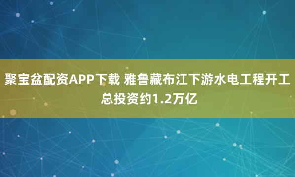 聚宝盆配资APP下载 雅鲁藏布江下游水电工程开工 总投资约1.2万亿