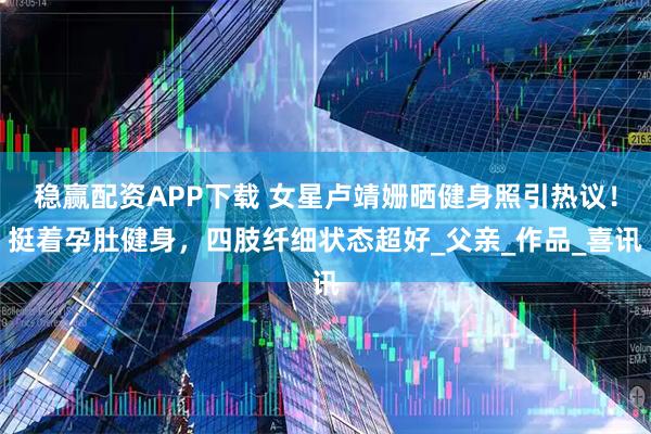 稳赢配资APP下载 女星卢靖姗晒健身照引热议！挺着孕肚健身，四肢纤细状态超好_父亲_作品_喜讯
