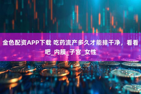金色配资APP下载 吃药流产多久才能排干净，看看吧_内膜_子宫_女性