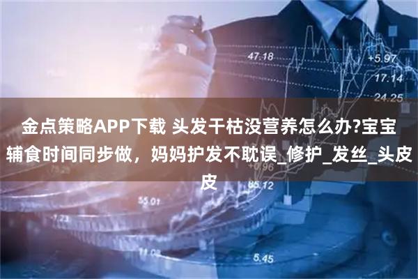 金点策略APP下载 头发干枯没营养怎么办?宝宝辅食时间同步做，妈妈护发不耽误_修护_发丝_头皮
