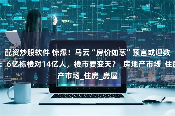 配资炒股软件 惊爆！马云“房价如葱”预言或迎数据力证：6亿栋楼对14亿人，楼市要变天？_房地产市场_住房_房屋