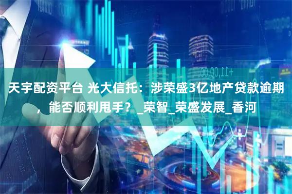 天宇配资平台 光大信托：涉荣盛3亿地产贷款逾期，能否顺利甩手？_荣智_荣盛发展_香河
