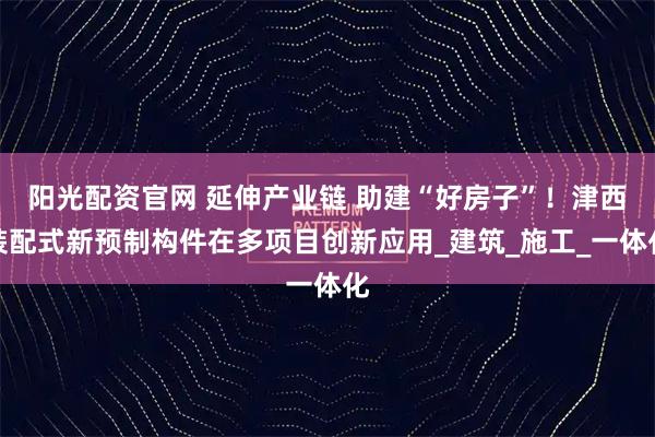 阳光配资官网 延伸产业链 助建“好房子”！津西装配式新预制构件在多项目创新应用_建筑_施工_一体化