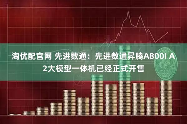 淘优配官网 先进数通：先进数通昇腾A800I A2大模型一体机已经正式开售
