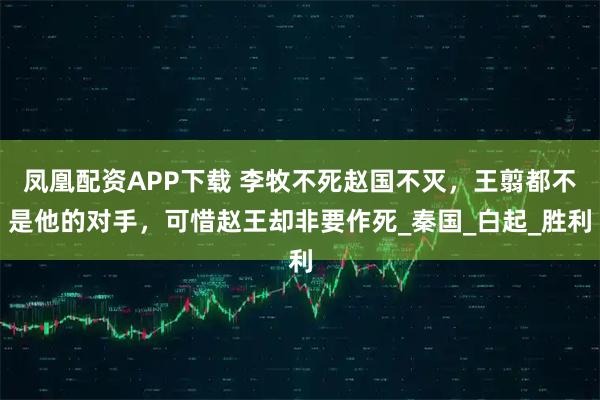 凤凰配资APP下载 李牧不死赵国不灭，王翦都不是他的对手，可惜赵王却非要作死_秦国_白起_胜利