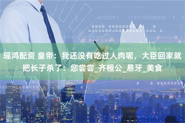 瑶鸿配资 皇帝：我还没有吃过人肉呢，大臣回家就把长子杀了：您尝尝_齐桓公_易牙_美食