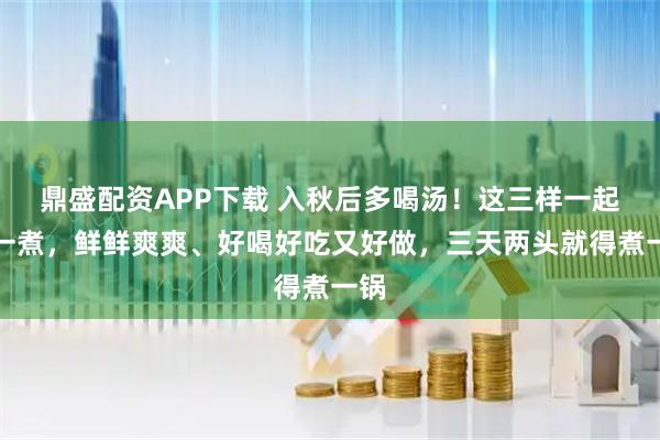 鼎盛配资APP下载 入秋后多喝汤！这三样一起煮一煮，鲜鲜爽爽、好喝好吃又好做，三天两头就得煮一锅