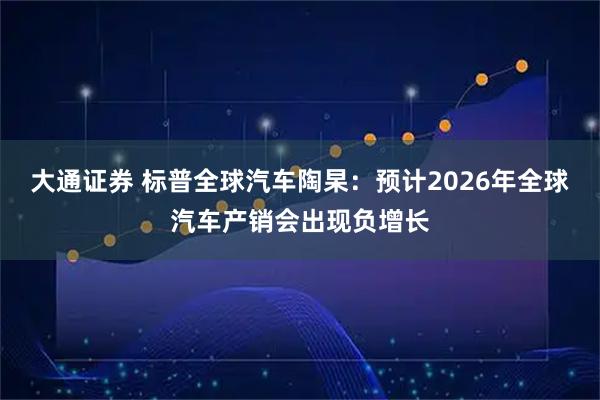 大通证券 标普全球汽车陶杲：预计2026年全球汽车产销会出现负增长