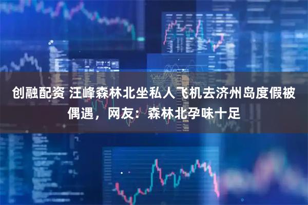 创融配资 汪峰森林北坐私人飞机去济州岛度假被偶遇，网友：森林北孕味十足