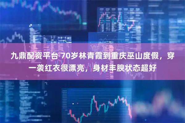 九鼎配资平台 70岁林青霞到重庆巫山度假，穿一袭红衣很漂亮，身材丰腴状态超好