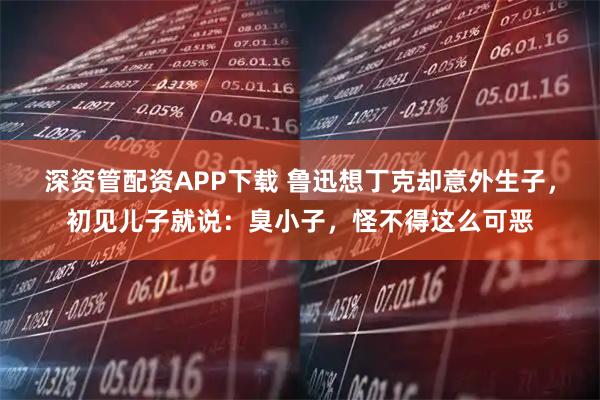 深资管配资APP下载 鲁迅想丁克却意外生子，初见儿子就说：臭小子，怪不得这么可恶
