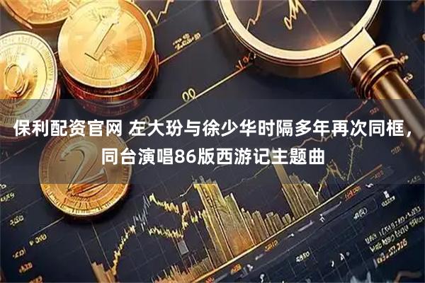 保利配资官网 左大玢与徐少华时隔多年再次同框，同台演唱86版西游记主题曲