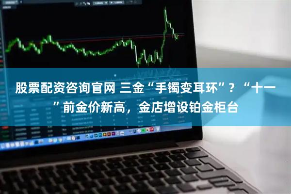 股票配资咨询官网 三金“手镯变耳环”？“十一”前金价新高，金店增设铂金柜台