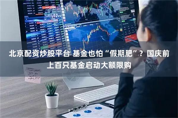 北京配资炒股平台 基金也怕“假期肥”？国庆前上百只基金启动大额限购
