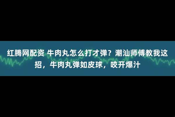 红腾网配资 牛肉丸怎么打才弹？潮汕师傅教我这招，牛肉丸弹如皮球，咬开爆汁