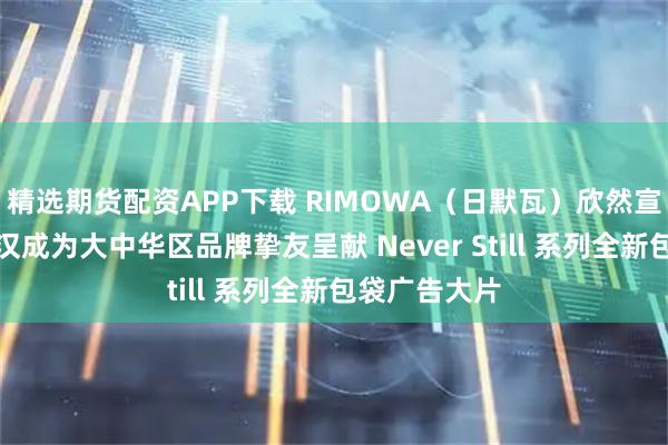 精选期货配资APP下载 RIMOWA（日默瓦）欣然宣布演员许光汉成为大中华区品牌挚友呈献 Never Still 系列全新包袋广告大片