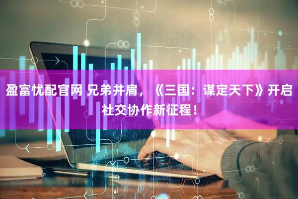 盈富忧配官网 兄弟并肩，《三国：谋定天下》开启社交协作新征程！