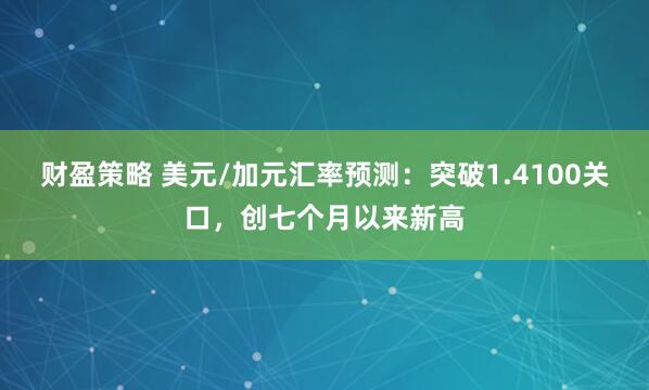财盈策略 美元/加元汇率预测：突破1.4100关口，创七个月以来新高