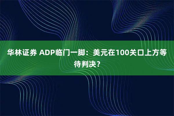华林证券 ADP临门一脚：美元在100关口上方等待判决？