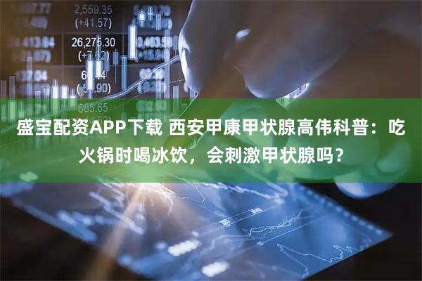 盛宝配资APP下载 西安甲康甲状腺高伟科普：吃火锅时喝冰饮，会刺激甲状腺吗？