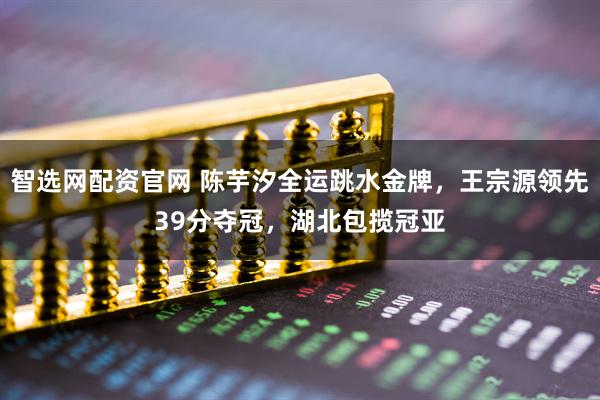 智选网配资官网 陈芋汐全运跳水金牌，王宗源领先39分夺冠，湖北包揽冠亚