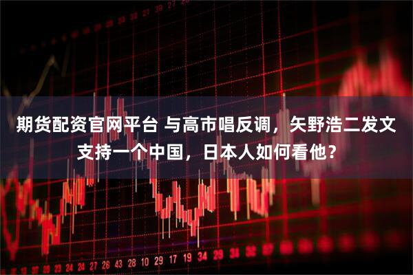 期货配资官网平台 与高市唱反调，矢野浩二发文支持一个中国，日本人如何看他？