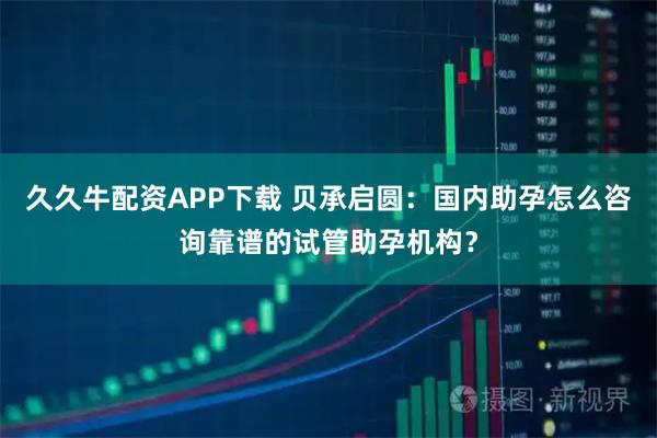 久久牛配资APP下载 贝承启圆：国内助孕怎么咨询靠谱的试管助孕机构？
