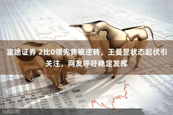 富途证券 2比0领先竟被逆转，王曼昱状态起伏引关注，网友呼吁稳定发挥