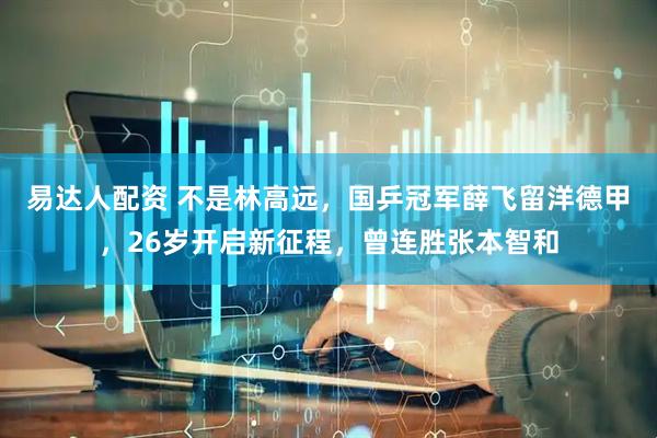 易达人配资 不是林高远，国乒冠军薛飞留洋德甲，26岁开启新征程，曾连胜张本智和