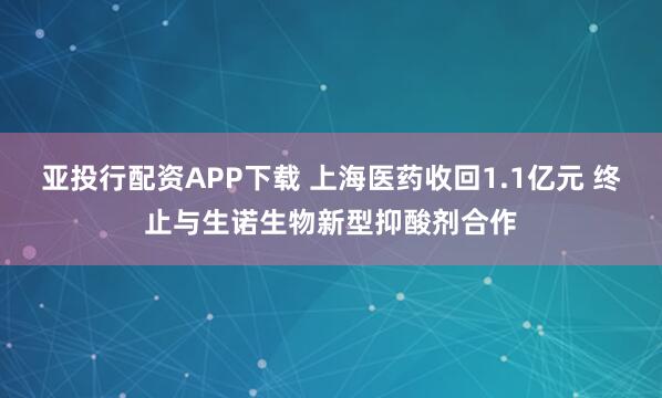 亚投行配资APP下载 上海医药收回1.1亿元 终止与生诺生物新型抑酸剂合作