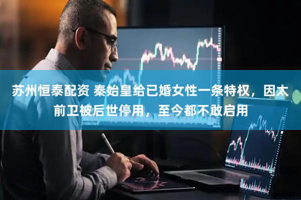 苏州恒泰配资 秦始皇给已婚女性一条特权，因太前卫被后世停用，至今都不敢启用