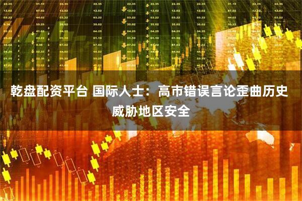 乾盘配资平台 国际人士：高市错误言论歪曲历史 威胁地区安全