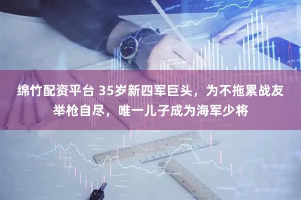 绵竹配资平台 35岁新四军巨头，为不拖累战友举枪自尽，唯一儿子成为海军少将
