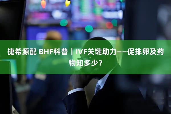 捷希源配 BHF科普｜IVF关键助力——促排卵及药物知多少？