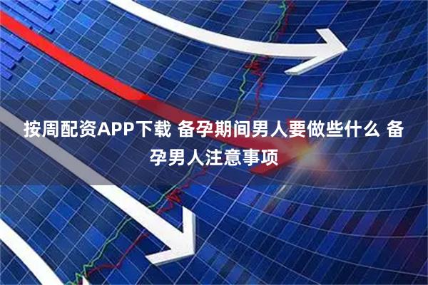 按周配资APP下载 备孕期间男人要做些什么 备孕男人注意事项