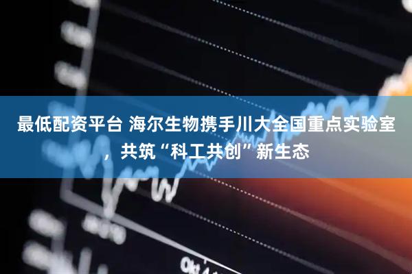 最低配资平台 海尔生物携手川大全国重点实验室，共筑“科工共创”新生态