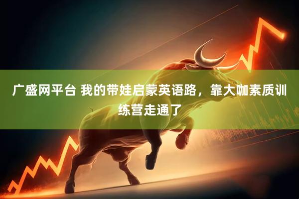 广盛网平台 我的带娃启蒙英语路，靠大咖素质训练营走通了